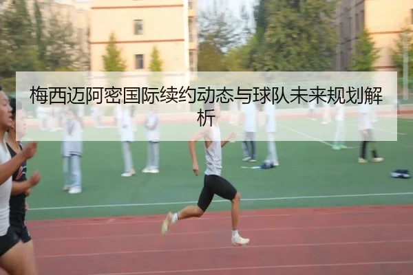 梅西迈阿密国际续约动态与球队未来规划解析